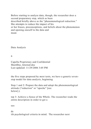 Before starting to analyze data, though, the researcher does a
second preparatory step, which as been
described briefly above as the “phenomenological reduction.”
She attempts to reduce the impact of his
or her biases, preconceptions, and beliefs about the phenomenon
and opening oneself to the data and
mean
Data Analysis
6
Capella Proprietary and Confidential
ShortDoc_Internal.doc
Last updated: 11/29/2006 3:05 PM
the five steps proposed by most texts, we have a generic seven-
step model for data analysis, beginning
Step 1 and 2: Prepare the data and adopt the phenomenological
attitude (“reduction” or “epoche” [see
below].)
tep 3: Achieve a Sense of the Whole. The researcher reads the
entire description in order to get a
oes
de
ith psychological criteria in mind. The researcher next
 