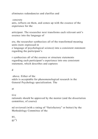 eliminates redundancies and clarifies and
concrete
ants, reflects on them, and comes up with the essence of the
experience for the
articipant. The researcher next transforms each relevant unit’s
essence into the language of
ere, the researcher synthesizes all of the transformed meaning
units (now expressed in
e language of psychological science) into a consistent statement
regarding the participant’s
r synthesizes all of the essence or structure statements
regarding each participant’s experience into one consistent
statement, which describes and captures
d
above. Either of the
odels is acceptable for phenomenological research in the
General Psychology specialization. The
at
tive
rationale should be approved by the mentor (and the dissertation
committee, of course)
nd reviewed (with a rating of “Satisfactory” or better) by the
Methodology Committee of the
85,
gy”)
 
