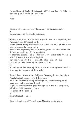 Ernest Keen of Bucknell University (1975) and Paul F. Colaizzi
and Emily M. Stevick of Duquesne
with:
Steps in phenomenological data analysis: Generic model
S
general sense of the whole statement.
Step 4: Discrimination of Meaning Units Within a Psychological
Perspective and Focused on the
Phenomenon Being Researched. Once the sense of the whole has
been grasped, the researcher g
back to the beginning and reads through the text once more and
delineates each time that a transition
in meaning occurs. The specific aim is to discriminate “meaning
units” from within a psychological
perspective and with a focus on the phenomenon being
researched. The meaning unit should be ma
w
elaborates on the meaning of the units by relating them to each
other and to the sense of the whole.
Step 5: Transformation of Subjects Everyday Expressions into
Psychological Language with Emphasis
on the Phenomenon Being Investigated. Once meaning units
have been delineated and linked
together, the researcher goes through all of the meaning units,
which are still expressed in the
language of the particip
p
psychological science.
Step 6: Synthesis of Transformed Meaning Units into a
 