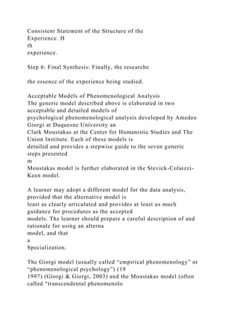 Consistent Statement of the Structure of the
Experience. H
th
experience.
Step 6: Final Synthesis: Finally, the researche
the essence of the experience being studied.
Acceptable Models of Phenomenological Analysis
The generic model described above is elaborated in two
acceptable and detailed models of
psychological phenomenological analysis developed by Amedeo
Giorgi at Duquesne University an
Clark Moustakas at the Center for Humanistic Studies and The
Union Institute. Each of these models is
detailed and provides a stepwise guide to the seven generic
steps presented
m
Moustakas model is further elaborated in the Stevick-Colaizzi-
Keen model.
A learner may adopt a different model for the data analysis,
provided that the alternative model is
least as clearly articulated and provides at least as much
guidance for procedures as the accepted
models. The learner should prepare a careful description of and
rationale for using an alterna
model, and that
a
Specialization.
The Giorgi model (usually called “empirical phenomenology” or
“phenomenological psychology”) (19
1997) (Giorgi & Giorgi, 2003) and the Moustakas model (often
called “transcendental phenomenolo
 