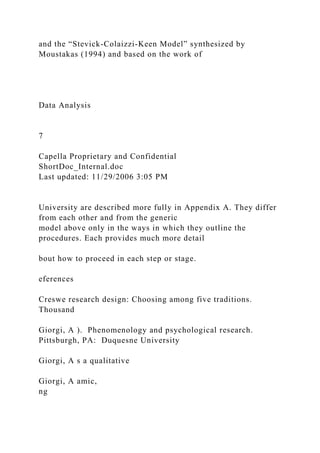 and the “Stevick-Colaizzi-Keen Model” synthesized by
Moustakas (1994) and based on the work of
Data Analysis
7
Capella Proprietary and Confidential
ShortDoc_Internal.doc
Last updated: 11/29/2006 3:05 PM
University are described more fully in Appendix A. They differ
from each other and from the generic
model above only in the ways in which they outline the
procedures. Each provides much more detail
bout how to proceed in each step or stage.
eferences
Creswe research design: Choosing among five traditions.
Thousand
Giorgi, A ). Phenomenology and psychological research.
Pittsburgh, PA: Duquesne University
Giorgi, A s a qualitative
Giorgi, A amic,
ng
 