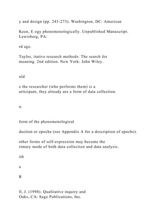 y and design (pp. 243-273). Washington, DC: American
Keen, E ogy phenomenologically. Unpublished Manuscript.
Lewisberg, PA:
rd age.
Taylor, itative research methods: The search for
meaning. 2nd edition. New York: John Wiley.
uld
e the researcher (who performs them) is a
articipant, they already are a form of data collection.
n.
form of the phenomenological
duction or epoche (see Appendix A for a description of epoche).
other forms of self-expression may become the
rimary mode of both data collection and data analysis.
ith
a
R
ll, J. (1998). Qualitative inquiry and
Oaks, CA: Sage Publications, Inc.
 