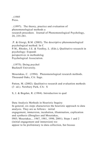 . (1985
Press.
. (1997). The theory, practice and evaluation of
phenomenological methods a
research procedure. Journal of Phenomenological Psychology,
28, 235-281.
.P. & Giorgi, B.M. (2003). The descriptive phenomenological
psychological method. In C
P.M., Rhodes, J.E. & Yardley, L. (Eds.), Qualitative research in
psychology: Expandi
perspectives in methodolog
Psychological Association.
. (1975). Doing psychol
Bucknell University.
Moustakas, C. (1994). Phenomenological research methods.
Thousand Oaks, CA: Sage.
Patton, M. (2002). Qualitative research and evaluation methods
(3 ed.). Newbury Park, CA: S
S, J. & Bogdan, R. (1984). Introduction to qual
Data Analysis Methods in Heuristic Inquiry
In general, six steps characterize the heuristic approach to data
analysis. They are as follows: initial
engagement, immersion, incubation, illumination, explication
and synthesis (Douglass and Moustakas,
l985; Moustakas, , 1967, 1981, 1990, 2001). Steps 1 and 2
(initial engagement and immersion) wo
appear to be preliminary to data collection, but becaus
 