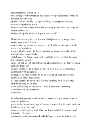 monotheistic faith than to
those people who practice nontheistic or polytheistic forms of
religion/spirituality
(Lukoff et al., 1993). In light of this, investigators should
exercise caution in their
selection of measures since the validity of the measure may be
compromised or
enhanced by the subject population tested".
Notwithstanding the confound of religious and transpersonal
constructs which limits
many existing measures, we were still able to uncover a wide
variety of question-
naires which appear to have promise as research tools in the
transpersonal area Tests
which receive discussion in this article were selected because
they demonstrated
some, if not all, of the following characteristics: a) they seem to
embody transper-
sonal constructs in a manner which minimize or eliminate a
confound with religious
concepts; b) they appear to be assessing unique constructs
relative to other measures;
c) they appear to have satisfactory validity and reliability;
and/or d) they have been
used effectively in research. Table I provides summary
overviews of the measures
discussed.
In selecting questionnaires which assess unique constructs, it
was our intent to
present the broadest range of measures possible in order to help
facilitate new lines of
research. In keeping with this, we have included measures of
intrinsic religious
motivation and paranormal beliefs/experiences in this article.
 