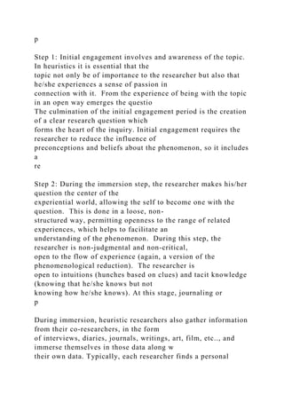 p
Step 1: Initial engagement involves and awareness of the topic.
In heuristics it is essential that the
topic not only be of importance to the researcher but also that
he/she experiences a sense of passion in
connection with it. From the experience of being with the topic
in an open way emerges the questio
The culmination of the initial engagement period is the creation
of a clear research question which
forms the heart of the inquiry. Initial engagement requires the
researcher to reduce the influence of
preconceptions and beliefs about the phenomenon, so it includes
a
re
Step 2: During the immersion step, the researcher makes his/her
question the center of the
experiential world, allowing the self to become one with the
question. This is done in a loose, non-
structured way, permitting openness to the range of related
experiences, which helps to facilitate an
understanding of the phenomenon. During this step, the
researcher is non-judgmental and non-critical,
open to the flow of experience (again, a version of the
phenomenological reduction). The researcher is
open to intuitions (hunches based on clues) and tacit knowledge
(knowing that he/she knows but not
knowing how he/she knows). At this stage, journaling or
p
During immersion, heuristic researchers also gather information
from their co-researchers, in the form
of interviews, diaries, journals, writings, art, film, etc.., and
immerse themselves in those data along w
their own data. Typically, each researcher finds a personal
 
