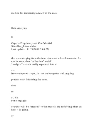 method for immersing oneself in the data
Data Analysis
8
Capella Proprietary and Confidential
ShortDoc_Internal.doc
Last updated: 11/29/2006 3:05 PM
that are emerging from the interviews and other documents. As
can be seen, data “collection” and d
“analysis” are not easily separated into d
ata
iscrete steps or stages, but are an integrated and ongoing
process each informing the other.
d on
re
el. No
y the engaged
searcher will be “present” to the process and reflecting often on
how it is going.
er
 