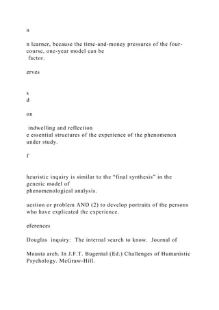 n
n learner, because the time-and-money pressures of the four-
course, one-year model can be
factor.
erves
s
d
on
indwelling and reflection
e essential structures of the experience of the phenomenon
under study.
f
heuristic inquiry is similar to the “final synthesis” in the
generic model of
phenomenological analysis.
uestion or problem AND (2) to develop portraits of the persons
who have explicated the experience.
eferences
Douglas inquiry: The internal search to know. Journal of
Mousta arch. In J.F.T. Bugental (Ed.) Challenges of Humanistic
Psychology. McGraw-Hill.
 