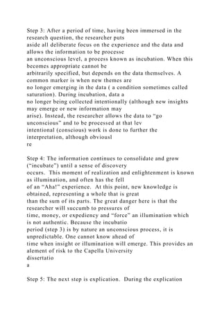 Step 3: After a period of time, having been immersed in the
research question, the researcher puts
aside all deliberate focus on the experience and the data and
allows the information to be processe
an unconscious level, a process known as incubation. When this
becomes appropriate cannot be
arbitrarily specified, but depends on the data themselves. A
common marker is when new themes are
no longer emerging in the data ( a condition sometimes called
saturation). During incubation, data a
no longer being collected intentionally (although new insights
may emerge or new information may
arise). Instead, the researcher allows the data to “go
unconscious” and to be processed at that lev
intentional (conscious) work is done to further the
interpretation, although obviousl
re
Step 4: The information continues to consolidate and grow
(“incubate”) until a sense of discovery
occurs. This moment of realization and enlightenment is known
as illumination, and often has the fell
of an “Aha!” experience. At this point, new knowledge is
obtained, representing a whole that is great
than the sum of its parts. The great danger here is that the
researcher will succumb to pressures of
time, money, or expediency and “force” an illumination which
is not authentic. Because the incubatio
period (step 3) is by nature an unconscious process, it is
unpredictable. One cannot know ahead of
time when insight or illumination will emerge. This provides an
alement of risk to the Capella University
dissertatio
a
Step 5: The next step is explication. During the explication
 