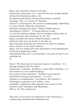 phase, the researcher returns to the data
(transcripts, documents, etc.), and with the new insights gained
during the illumination phase, obs
the patterns and themes arising which portray essential
meanings. This is a version of “thematic
analysis” as discussed in the section on ethnography. Indwelling
is used to dwell within the experiences
and draw meaning from them. Polanyi (l966) refers to
indwelling as follows: “It brings home to us that
it is not by looking at things, but by dwelling in them, that we
understand their joint meaning” (p. l8). Thi
phase resembles the earlier immersion phase, with the
difference that now one dwells in the data an
their emerging meanings and structures in order to interpret
them, whereas in the earlier immersi
phase, one was immersed in the articulation of the phenomenon
itself and in gathering similar
articulations from one’s co-researchers. The goal of step 5 is to
articulate by
th
Step 6: The final step in a heuristic inquiry is synthesis. It is
through synthesis that the whole
experience is captured. Synthesis is more than a summary, it is
the creation of a new understanding o
the essence of the experience. “Synthesis goes beyond
distillation of themes and patterns. It is not a
summary or recapitulation. In synthesis, the searcher is
challenged to generate a new reality, a new
monolithic significance that embodies the essence of the
heuristic truth” (Douglass and Moustakas,
l985, p. l7). The synthesis in
The task is (l) to arrive at a depiction of the experience, a
synthesizing statement that illuminates the
 