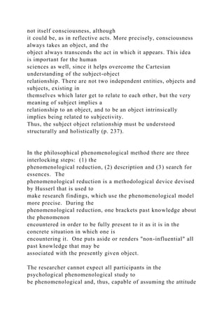 not itself consciousness, although
it could be, as in reflective acts. More precisely, consciousness
always takes an object, and the
object always transcends the act in which it appears. This idea
is important for the human
sciences as well, since it helps overcome the Cartesian
understanding of the subject-object
relationship. There are not two independent entities, objects and
subjects, existing in
themselves which later get to relate to each other, but the very
meaning of subject implies a
relationship to an object, and to be an object intrinsically
implies being related to subjectivity.
Thus, the subject object relationship must be understood
structurally and holistically (p. 237).
In the philosophical phenomenological method there are three
interlocking steps: (1) the
phenomenological reduction, (2) description and (3) search for
essences. The
phenomenological reduction is a methodological device devised
by Husserl that is used to
make research findings, which use the phenomenological model
more precise. During the
phenomenological reduction, one brackets past knowledge about
the phenomenon
encountered in order to be fully present to it as it is in the
concrete situation in which one is
encountering it. One puts aside or renders "non-influential" all
past knowledge that may be
associated with the presently given object.
The researcher cannot expect all participants in the
psychological phenomenological study to
be phenomenological and, thus, capable of assuming the attitude
 