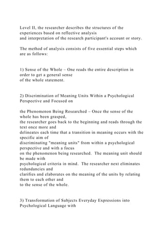 Level II, the researcher describes the structures of the
experiences based on reflective analysis
and interpretation of the research participant's account or story.
The method of analysis consists of five essential steps which
are as follows:
1) Sense of the Whole – One reads the entire description in
order to get a general sense
of the whole statement.
2) Discrimination of Meaning Units Within a Psychological
Perspective and Focused on
the Phenomenon Being Researched – Once the sense of the
whole has been grasped,
the researcher goes back to the beginning and reads through the
text once more and
delineates each time that a transition in meaning occurs with the
specific aim of
discriminating "meaning units" from within a psychological
perspective and with a focus
on the phenomenon being researched. The meaning unit should
be made with
psychological criteria in mind. The researcher next eliminates
redundancies and
clarifies and elaborates on the meaning of the units by relating
them to each other and
to the sense of the whole.
3) Transformation of Subjects Everyday Expressions into
Psychological Language with
 
