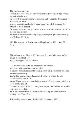The inclusion of the
former measures was done because they have exhibited robust
empirical relation-
ships with transpersonal phenomena and concepts. Conversely,
measures of para-
normal experienceslbeliefs have been included because they
appear to hold potential
for some areas of transpersonal research; though some theorists
make a distinction
between transpersonal and parapsychological phenomena (e.g.,
see Wilber, 1990, p.
176 TheJournal of TranspersonalPsychology, J995, Vol.27,
No.2
73), others (e.g., Neher, 1990)assert that suchphenomenafall
under the umbrellaof
a psychologyof transcendence.
It is importantto notethat thereare a numberof
measureswhichassessconstructsthat
a) arenot entirelyreducibleto religionor religiousconstructs,and
b) seempotentially
useful for transpersonallyorientedresearch,which do not
receivediscussionin this
paper.These measures,andtheir primaryreferences,are listed in a
table at the end of
the article (see Table 2). Lastly,the paper concludeswith a table
listing sources for
additionalmeasuresand literaturediscussingissuesrelevantto
testing (see Table 3).
Spirituality Assessment Scale (SAS; Howden, 1992)
 