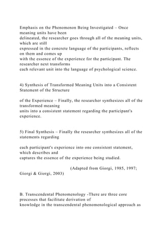 Emphasis on the Phenomenon Being Investigated – Once
meaning units have been
delineated, the researcher goes through all of the meaning units,
which are still
expressed in the concrete language of the participants, reflects
on them and comes up
with the essence of the experience for the participant. The
researcher next transforms
each relevant unit into the language of psychological science.
4) Synthesis of Transformed Meaning Units into a Consistent
Statement of the Structure
of the Experience – Finally, the researcher synthesizes all of the
transformed meaning
units into a consistent statement regarding the participant's
experience.
5) Final Synthesis – Finally the researcher synthesizes all of the
statements regarding
each participant's experience into one consistent statement,
which describes and
captures the essence of the experience being studied.
(Adapted from Giorgi, 1985, 1997;
Giorgi & Giorgi, 2003)
B. Transcendental Phenomenology -There are three core
processes that facilitate derivation of
knowledge in the transcendental phenomenological approach as
 