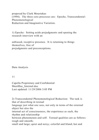 proposed by Clark Moustakas
(1994). The three core processes are: Epoche, Transcendental-
Phenomenological
Reduction and Imaginative Variation.
1) Epoche: Setting aside prejudgments and opening the
research interview with an
unbiased, receptive presence. It is returning to things
themselves, free of
prejudgments and preconceptions.
Data Analysis
11
Capella Proprietary and Confidential
ShortDoc_Internal.doc
Last updated: 11/29/2006 3:05 PM
2) Transcendental Phenomenological Reduction: The task is
that of describing in textual
language just what one sees, not only in terms of the external
object but also the
internal act of consciousness, the experience as such, the
rhythm and relationship
between phenomenon and self. Textual qualities are as follows:
rough and smooth;
small and large; quiet and noisy; colorful and bland; hot and
 