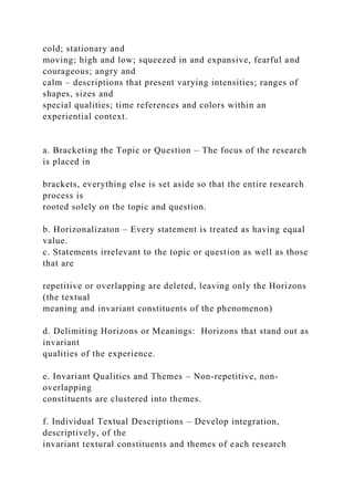 cold; stationary and
moving; high and low; squeezed in and expansive, fearful and
courageous; angry and
calm – descriptions that present varying intensities; ranges of
shapes, sizes and
special qualities; time references and colors within an
experiential context.
a. Bracketing the Topic or Question – The focus of the research
is placed in
brackets, everything else is set aside so that the entire research
process is
rooted solely on the topic and question.
b. Horizonalizaton – Every statement is treated as having equal
value.
c. Statements irrelevant to the topic or question as well as those
that are
repetitive or overlapping are deleted, leaving only the Horizons
(the textual
meaning and invariant constituents of the phenomenon)
d. Delimiting Horizons or Meanings: Horizons that stand out as
invariant
qualities of the experience.
e. Invariant Qualities and Themes – Non-repetitive, non-
overlapping
constituents are clustered into themes.
f. Individual Textual Descriptions – Develop integration,
descriptively, of the
invariant textural constituents and themes of each research
 