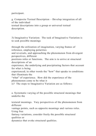 participant.
g. Composite Textual Description – Develop integration of all
of the individual
textual descriptions into a group or universal textual
description.
3) Imaginative Variation: The task of Imaginative Variation is
to seek possible meanings
through the utilization of imagination, varying frames of
reference, employing polarities
and reversals, and approaching the phenomenon from divergent
perspectives, different
positions roles or functions. The aim is to arrive at structural
descriptions of an
experience, the underlying and precipitating factors that account
for what is being
experienced; in other words the “how” that speaks to conditions
that illuminate the
“what” of experience. How did the experience of the
phenomenon come to be what it
is? The steps to Imaginative Variation are as follows:
a. Systematic varying of the possible structural meanings that
underlie the
textural meanings. Vary perspectives of the phenomenon from
different
vantage points, such as opposite meanings and various roles.
Using free
fantasy variations, consider freely the possible structural
qualities or
dynamics that evoke structural qualities.
 