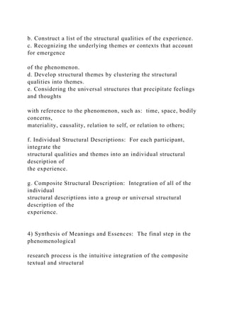 b. Construct a list of the structural qualities of the experience.
c. Recognizing the underlying themes or contexts that account
for emergence
of the phenomenon.
d. Develop structural themes by clustering the structural
qualities into themes.
e. Considering the universal structures that precipitate feelings
and thoughts
with reference to the phenomenon, such as: time, space, bodily
concerns,
materiality, causality, relation to self, or relation to others;
f. Individual Structural Descriptions: For each participant,
integrate the
structural qualities and themes into an individual structural
description of
the experience.
g. Composite Structural Description: Integration of all of the
individual
structural descriptions into a group or universal structural
description of the
experience.
4) Synthesis of Meanings and Essences: The final step in the
phenomenological
research process is the intuitive integration of the composite
textual and structural
 