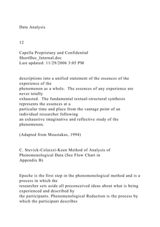 Data Analysis
12
Capella Proprietary and Confidential
ShortDoc_Internal.doc
Last updated: 11/29/2006 3:05 PM
descriptions into a unified statement of the essences of the
experience of the
phenomenon as a whole. The essences of any experience are
never totally
exhausted. The fundamental textual-structural synthesis
represents the essences at a
particular time and place from the vantage point of an
individual researcher following
an exhaustive imaginative and reflective study of the
phenomenon.
(Adapted from Moustakas, 1994)
C. Stevick-Colaizzi-Keen Method of Analysis of
Phenomenological Data (See Flow Chart in
Appendix B)
Epoche is the first step in the phenomenological method and is a
process in which the
researcher sets aside all preconceived ideas about what is being
experienced and described by
the participants. Phenomenological Reduction is the process by
which the participant describes
 