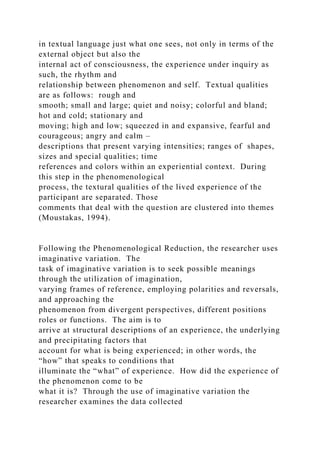 in textual language just what one sees, not only in terms of the
external object but also the
internal act of consciousness, the experience under inquiry as
such, the rhythm and
relationship between phenomenon and self. Textual qualities
are as follows: rough and
smooth; small and large; quiet and noisy; colorful and bland;
hot and cold; stationary and
moving; high and low; squeezed in and expansive, fearful and
courageous; angry and calm –
descriptions that present varying intensities; ranges of shapes,
sizes and special qualities; time
references and colors within an experiential context. During
this step in the phenomenological
process, the textural qualities of the lived experience of the
participant are separated. Those
comments that deal with the question are clustered into themes
(Moustakas, 1994).
Following the Phenomenological Reduction, the researcher uses
imaginative variation. The
task of imaginative variation is to seek possible meanings
through the utilization of imagination,
varying frames of reference, employing polarities and reversals,
and approaching the
phenomenon from divergent perspectives, different positions
roles or functions. The aim is to
arrive at structural descriptions of an experience, the underlying
and precipitating factors that
account for what is being experienced; in other words, the
“how” that speaks to conditions that
illuminate the “what” of experience. How did the experience of
the phenomenon come to be
what it is? Through the use of imaginative variation the
researcher examines the data collected
 
