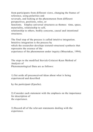 from participants from different views, changing the frames of
reference, using polarities and
reversals, and looking at the phenomenon from different
perspectives, positions, roles, or
functions. Employ universal structures as themes: time, space,
materiality, relationship to self,
relationship to others, bodily concerns, causal and intentional
structures.
The final step of the process is called intuitive integration.
Intuitive integration is the process by
which the researcher develops textural-structural synthesis that
represents the essence of the
experience of the phenomenon under inquiry (Moustakas, 1994).
The steps to the modified Stevick-Colaizzi-Keen Method of
Analysis of
Phenomenological Data are as follows:
1) Set aside all preconceived ideas about what is being
experienced and described
by the participant (Epoche).
2) Consider each statement with the emphasis on the importance
for description of
the experience.
3) Record all of the relevant statements dealing with the
experience.
 