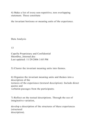 4) Make a list of every non-repetitive, non overlapping
statement. These constitute
the invariant horizons or meaning units of the experience.
Data Analysis
13
Capella Proprietary and Confidential
ShortDoc_Internal.doc
Last updated: 11/29/2006 3:05 PM
5) Cluster the invariant meaning units into themes.
6) Organize the invariant meaning units and themes into a
description of the
textures of the experience (textural description). Include direct
quotes and
verbatim passages from the participants.
7) Reflect on the textual descriptions. Through the use of
imaginative variation,
develop a description of the structures of these experiences
(structural
description).
 