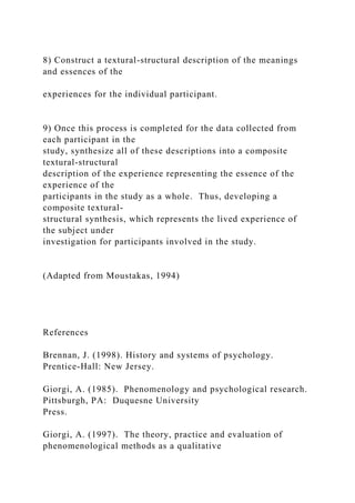 8) Construct a textural-structural description of the meanings
and essences of the
experiences for the individual participant.
9) Once this process is completed for the data collected from
each participant in the
study, synthesize all of these descriptions into a composite
textural-structural
description of the experience representing the essence of the
experience of the
participants in the study as a whole. Thus, developing a
composite textural-
structural synthesis, which represents the lived experience of
the subject under
investigation for participants involved in the study.
(Adapted from Moustakas, 1994)
References
Brennan, J. (1998). History and systems of psychology.
Prentice-Hall: New Jersey.
Giorgi, A. (1985). Phenomenology and psychological research.
Pittsburgh, PA: Duquesne University
Press.
Giorgi, A. (1997). The theory, practice and evaluation of
phenomenological methods as a qualitative
 