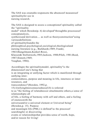 The SAS was createdin responseto the absenceof measuresof
spiritualityfor use in
nursing research.
The SAS is designed to assess a conceptionof spirituality called
the "spirituality
model" which Howden(p. 6) developed"throughthe processesof
conceptanalysis,
synthesisand derivation.... as well as theoryconstruction"using
variousdefinitions
of spiritualityfoundin the
philosophical,psychological,sociological,theologicaland
nursing literature (e.g., Burkhardt,1989; Frankl,
1963;Hungelmann,Kenkel-Rossi,
Klassen& Stollenwerk,1985;Jackson, 1980;Pilch, 1981;Reed,
1987;Sinnott,1969;
Vaughan, 1986).
Accordingto the spiritualitymodel, spirituality"is the
dimensionof one's being that
is an integrating or unifying factor which is manifested through
unifying inter-
connectedness, purpose and meaning in life, innerness or inner
resources, and
transcendence"(Howden, 1992,p.
15).UnifyingInterconnectedness(UI) is referred
to as "the feeling of relatednessor attachmentto others,a sense of
relationshipto all
of life, a feeling of harmony with self and others, and a feeling
of onenesswith the
universeand/or a universal element or Universal being"
(Howden,p. 15). Purpose
and meaningin life (PML) is defined"as the processof
searchingfor or discovering
events or relationshipsthat providea sense of worth, hope,
and/or reason for living!
 