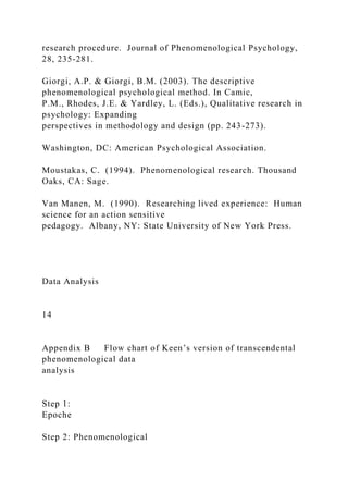 research procedure. Journal of Phenomenological Psychology,
28, 235-281.
Giorgi, A.P. & Giorgi, B.M. (2003). The descriptive
phenomenological psychological method. In Camic,
P.M., Rhodes, J.E. & Yardley, L. (Eds.), Qualitative research in
psychology: Expanding
perspectives in methodology and design (pp. 243-273).
Washington, DC: American Psychological Association.
Moustakas, C. (1994). Phenomenological research. Thousand
Oaks, CA: Sage.
Van Manen, M. (1990). Researching lived experience: Human
science for an action sensitive
pedagogy. Albany, NY: State University of New York Press.
Data Analysis
14
Appendix B Flow chart of Keen’s version of transcendental
phenomenological data
analysis
Step 1:
Epoche
Step 2: Phenomenological
 