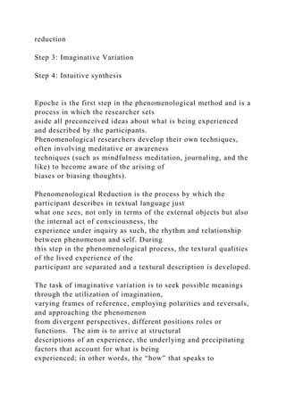reduction
Step 3: Imaginative Variation
Step 4: Intuitive synthesis
Epoche is the first step in the phenomenological method and is a
process in which the researcher sets
aside all preconceived ideas about what is being experienced
and described by the participants.
Phenomenological researchers develop their own techniques,
often involving meditative or awareness
techniques (such as mindfulness meditation, journaling, and the
like) to become aware of the arising of
biases or biasing thoughts).
Phenomenological Reduction is the process by which the
participant describes in textual language just
what one sees, not only in terms of the external objects but also
the internal act of consciousness, the
experience under inquiry as such, the rhythm and relationship
between phenomenon and self. During
this step in the phenomenological process, the textural qualities
of the lived experience of the
participant are separated and a textural description is developed.
The task of imaginative variation is to seek possible meanings
through the utilization of imagination,
varying frames of reference, employing polarities and reversals,
and approaching the phenomenon
from divergent perspectives, different positions roles or
functions. The aim is to arrive at structural
descriptions of an experience, the underlying and precipitating
factors that account for what is being
experienced; in other words, the “how” that speaks to
 