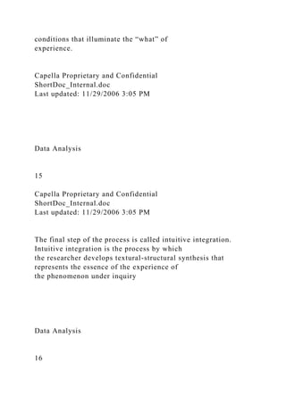 conditions that illuminate the “what” of
experience.
Capella Proprietary and Confidential
ShortDoc_Internal.doc
Last updated: 11/29/2006 3:05 PM
Data Analysis
15
Capella Proprietary and Confidential
ShortDoc_Internal.doc
Last updated: 11/29/2006 3:05 PM
The final step of the process is called intuitive integration.
Intuitive integration is the process by which
the researcher develops textural-structural synthesis that
represents the essence of the experience of
the phenomenon under inquiry
Data Analysis
16
 