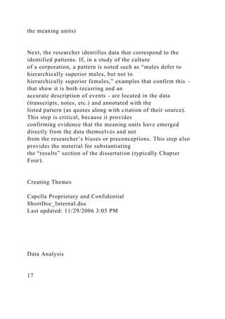 the meaning units)
Next, the researcher identifies data that correspond to the
identified patterns. If, in a study of the culture
of a corporation, a pattern is noted such as “males defer to
hierarchically superior males, but not to
hierarchically superior females,” examples that confirm this –
that show it is both recurring and an
accurate description of events - are located in the data
(transcripts, notes, etc.) and annotated with the
listed pattern (as quotes along with citation of their source).
This step is critical, because it provides
confirming evidence that the meaning units have emerged
directly from the data themselves and not
from the researcher’s biases or preconceptions. This step also
provides the material for substantiating
the “results” section of the dissertation (typically Chapter
Four).
Creating Themes
Capella Proprietary and Confidential
ShortDoc_Internal.doc
Last updated: 11/29/2006 3:05 PM
Data Analysis
17
 