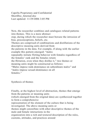 Capella Proprietary and Confidential
ShortDoc_Internal.doc
Last updated: 11/29/2006 3:05 PM
Now, the researcher combines and catalogues related patterns
into themes. This is a more abstract
step, during which the researcher must beware the intrusion of
bias, preconceptions, beliefs, etc.
Themes are comprised of combinations and distillations of the
descriptive meaning units derived from
the patterns in the data. For example, if along with the earlier
example this pattern emerged: “males
repeatedly initiate flirting behavior with females regardless of
the females’ rank and the females return
the flirtation, even when they dislike it,” two themes or
meaning units might be constructed as follows:
“Males impose rank-dominance on subordinate males” and
“males impose sexual-dominance on all
females.”
Synthesis of themes
Finally, at the highest level of abstraction, themes that emerge
from the patterns or meaning units
(which emerged from the original data) are synthesized together
to form a comprehensive
representation of the element of the culture that is being
investigated. The above meaning units or
themes might constellate with other descriptive themes of the
male and female interactions in the
organization into a rich and textured description of the rules,
customs, attitudes, and practices around
 