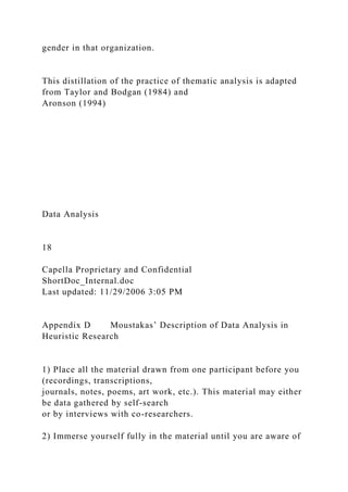 gender in that organization.
This distillation of the practice of thematic analysis is adapted
from Taylor and Bodgan (1984) and
Aronson (1994)
Data Analysis
18
Capella Proprietary and Confidential
ShortDoc_Internal.doc
Last updated: 11/29/2006 3:05 PM
Appendix D Moustakas’ Description of Data Analysis in
Heuristic Research
1) Place all the material drawn from one participant before you
(recordings, transcriptions,
journals, notes, poems, art work, etc.). This material may either
be data gathered by self-search
or by interviews with co-researchers.
2) Immerse yourself fully in the material until you are aware of
 