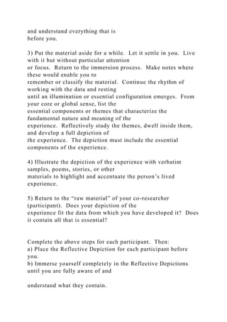 and understand everything that is
before you.
3) Put the material aside for a while. Let it settle in you. Live
with it but without particular attention
or focus. Return to the immersion process. Make notes where
these would enable you to
remember or classify the material. Continue the rhythm of
working with the data and resting
until an illumination or essential configuration emerges. From
your core or global sense, list the
essential components or themes that characterize the
fundamental nature and meaning of the
experience. Reflectively study the themes, dwell inside them,
and develop a full depiction of
the experience. The depiction must include the essential
components of the experience.
4) Illustrate the depiction of the experience with verbatim
samples, poems, stories, or other
materials to highlight and accentuate the person’s lived
experience.
5) Return to the “raw material” of your co-researcher
(participant). Does your depiction of the
experience fit the data from which you have developed it? Does
it contain all that is essential?
Complete the above steps for each participant. Then:
a) Place the Reflective Depiction for each participant before
you.
b) Immerse yourself completely in the Reflective Depictions
until you are fully aware of and
understand what they contain.
 