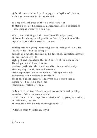 c) Put the material aside and engage in a rhythm of rest and
work until the essential invariant and
non-repetitive themes of the material stand out.
d) Make a list of the essential components of the experience
(these should portray the qualities,
nature, and meanings that characterize the experience).
e) From the above, develop a full reflective depiction of the
experience, one that characterizes the
participants as a group, reflecting core meanings not only for
the individuals but the group of
persons as a whole. Include in the depiction, verbatim samples,
poems, stories, etc., to
highlight and accentuate the lived nature of the experience.
This depiction will serve as the
creative synthesis, which will combine, in an esthetically
pleasing way, the themes and patterns
into a representation of the whole. This synthesis will
communicate the essence of the lived
experience under inquiry. The synthesis is more than a
summary - it is like a chemical
reaction, a creation of anew.
f) Return to the individuals, select two or three and develop
portraits of these persons that are
consistent with the composite depiction of the group as a whole,
in such a way that the
phenomenon and the person emerge as real.
(Adapted from Moustakas, 1990)
References
 