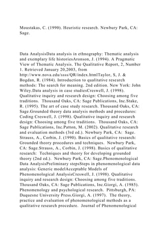 Moustakas, C. (1990). Heuristic research. Newbury Park, CA:
Sage.
Data AnalysisData analysis in ethnography: Thematic analysis
and exemplary life historiesAronson, J. (1994). A Pragmatic
View of Thematic Analysis. The Qualitative Report, 2, Number
1. Retrieved January 20,2003, from
http://www.nova.edu/ssss/QR/index.htmlTaylor, S, J. &
Bogdan, R. (1984). Introduction to qualitative research
methods: The search for meaning. 2nd edition. New York: John
Wiley.Data analysis in case studiesCreswell, J. (1998).
Qualitative inquiry and research design: Choosing among five
traditions. Thousand Oaks, CA: Sage Publications, Inc.Stake,
R. (1995). The art of case study research. Thousand Oaks, CA:
Sage.Grounded theory data analysis methods and procedures:
Coding Creswell, J. (1998). Qualitative inquiry and research
design: Choosing among five traditions. Thousand Oaks, CA:
Sage Publications, Inc.Patton, M. (2002). Qualitative research
and evaluation methods (3rd ed.). Newbury Park, CA: Sage.
Strauss, A., Corbin, J. (1990). Basics of qualitative research:
Grounded theory procedures and techniques. Newbury Park,
CA: Sage.Strauss, A., Corbin, J. (1998). Basics of qualitative
research: Techniques and theory for developing grounded
theory (2nd ed.). Newbury Park, CA: Sage.Phenomenological
Data AnalysisPreliminary stepsSteps in phenomenological data
analysis: Generic modelAcceptable Models of
Phenomenological AnalysisCreswell, J. (1998). Qualitative
inquiry and research design: Choosing among five traditions.
Thousand Oaks, CA: Sage Publications, Inc.Giorgi, A. (1985).
Phenomenology and psychological research. Pittsburgh, PA:
Duquesne University Press.Giorgi, A. (1997). The theory,
practice and evaluation of phenomenological methods as a
qualitative research procedure. Journal of Phenomenological
 