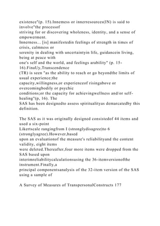 existence"(p. 15).Innemess or innerresources(IN) is said to
involve"the processof
striving for or discovering wholeness, identity, and a sense of
empowerment.
Innerness... [is] manifestedin feelings of strength in times of
crisis, calmness or
serenity in dealing with uncertaintyin life, guidancein living,
being at peace with
one's self and the world, and feelings arability" (p. 15-
16).FinaUy,Transcendence
(TR) is seen "as the ability to reach or go beyondthe limits of
usual experience;the
capacity,willingness,or experienceof risingabove or
overcomingbodily or psychic
conditions;or the capacity for achievingwellness and/or self-
healing"(p, 16). The
SAS has been designedto assess spiritualityas demarcatedby this
definition.
The SAS as it was originally designed consistedof 44 items and
used a six-point
Likertscale rangingfrom I (stronglydisagree)to 6
(stronglyagree).However,based
upon an evaluationof the measure's reliabilityand the content
validity, eight items
were deleted.Thereafter,four more items were dropped from the
SAS based upon
interimreliabilitycalculationsusing the 36-itemversionofthe
instrument.Finally,a
principal componentsanalysis of the 32-item version of the SAS
using a sample of
A Survey of Measures of TranspersonalConstructs 177
 