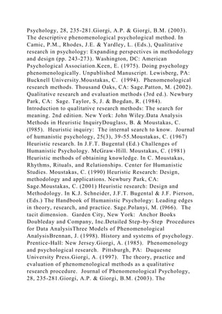 Psychology, 28, 235-281.Giorgi, A.P. & Giorgi, B.M. (2003).
The descriptive phenomenological psychological method. In
Camic, P.M., Rhodes, J.E. & Yardley, L. (Eds.), Qualitative
research in psychology: Expanding perspectives in methodology
and design (pp. 243-273). Washington, DC: American
Psychological Association.Keen, E. (1975). Doing psychology
phenomenologically. Unpublished Manuscript. Lewisberg, PA:
Bucknell University.Moustakas, C. (1994). Phenomenological
research methods. Thousand Oaks, CA: Sage.Patton, M. (2002).
Qualitative research and evaluation methods (3rd ed.). Newbury
Park, CA: Sage. Taylor, S, J. & Bogdan, R. (1984).
Introduction to qualitative research methods: The search for
meaning. 2nd edition. New York: John Wiley.Data Analysis
Methods in Heuristic InquiryDouglass, B. & Moustakas, C.
(l985). Heuristic inquiry: The internal search to know. Journal
of humanistic psychology, 25(3), 39-55.Moustakas, C. (1967)
Heuristic research. In J.F.T. Bugental (Ed.) Challenges of
Humanistic Psychology. McGraw-Hill. Moustakas, C. (1981)
Heuristic methods of obtaining knowledge. In C. Moustakas,
Rhythms, Rituals, and Relationships. Center for Humanistic
Studies. Moustakas, C. (1990) Heuristic Research: Design,
methodology and applications. Newbury Park, CA:
Sage.Moustakas, C. (2001) Heuristic research: Design and
Methodology. In K.J. Schneider, J.F.T. Bugental & J.F. Pierson,
(Eds.) The Handbook of Humanistic Psychology: Leading edges
in theory, research, and practice. Sage.Polanyi, M. (l966). The
tacit dimension. Garden City, New York: Anchor Books
Doubleday and Company, Inc.Detailed Step-by-Step Procedures
for Data AnalysisThree Models of Phenomenological
AnalysisBrennan, J. (1998). History and systems of psychology.
Prentice-Hall: New Jersey.Giorgi, A. (1985). Phenomenology
and psychological research. Pittsburgh, PA: Duquesne
University Press.Giorgi, A. (1997). The theory, practice and
evaluation of phenomenological methods as a qualitative
research procedure. Journal of Phenomenological Psychology,
28, 235-281.Giorgi, A.P. & Giorgi, B.M. (2003). The
 