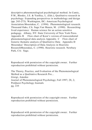 descriptive phenomenological psychological method. In Camic,
P.M., Rhodes, J.E. & Yardley, L. (Eds.), Qualitative research in
psychology: Expanding perspectives in methodology and design
(pp. 243-273). Washington, DC: American Psychological
Association.Moustakas, C. (1994). Phenomenological research.
Thousand Oaks, CA: Sage.Van Manen, M. (1990). Researching
lived experience: Human science for an action sensitive
pedagogy. Albany, NY: State University of New York Press.
Appendix B Flow chart of Keen’s version of transcendental
phenomenological data analysis Appendix C Flow chart of
Generic thematic analysis of Qualitative Data Appendix D
Moustakas’ Description of Data Analysis in Heuristic
ResearchMoustakas, C. (1990). Heuristic research. Newbury
Park, CA: Sage.
Reproduced with permission of the copyright owner. Further
reproduction prohibited without permission.
The Theory, Practice, and Evaluation of the Phenomenological
Method as a Qualitative Research Pro...
Giorgi, Amedeo
Journal of Phenomenological Psychology; Fall 1997; 28, 2;
ProQuest Psychology Journals
pg. 235
Reproduced with permission of the copyright owner. Further
reproduction prohibited without permission.
Reproduced with permission of the copyright owner. Further
reproduction prohibited without permission.
 