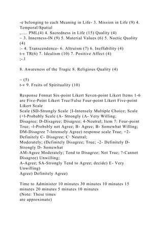 -e belonging to each Meaning in Life- 3. Mission in Life (9) 4.
Temporal/Spatial
,..... PML(4) 4. Sacredness in Life (15) Quality (4)
~ 3. Innerness-lN (9) 5. Material Values (6) 5. Noetic Quality
(4)
:- 4. Transcendence- 6. Altruism (7) 6. Ineffability (4)
t-v TR(6) 7. Idealism (10) 7. Positive Affect (4)
;-.l
8. Awareness of the Tragic 8. Religious Quality (4)
~ (5)
t-v 9. Fruits of Spirituality (10)
Response Fonnat Six-point Likert Seven-point Likert Items 1-6
are Five-Point Likert True/False Four-point Likert Five-point
Likert Scale
Scale (SD-Strongly Scale {I-Intensely Multiple Choice; Scale
(+l-Probably Scale (A- Strongly (A- Very Willing;
Disagree; D-Disagree; Disagree; 4-Neutral; Item 7: Four-point
True; -l-Probsbly not Agree; B- Agree; B- Somewhat Willing;
DM-Disagree 7-Intensely Agree) response scale True; +2-
Definitely C- Disagree; C· Neutral;
Moderately; (Definitely Disagree; True; -2- Definitely D-
Strongly D- Somewhat
AM-Agree Moderately; Tend to Disagree; Not True; ?-Cannot
Disagree) Unwilling;
A-Agree; SA-Strongly Tend to Agree; decide) E- Very
Unwilling)
Agree) Definitely Agree)
Time to Administer 10 minutes 30 minutes 10 minutes 15
minutes 20 minutes 5 minutes 10 minutes
(Note: These times
are approximate)
 