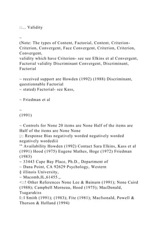 ::... Validity
~
(Note: The types of Content, Factorial, Content, Criterion-
Criterion, Convergent, Face Convergent, Criterion, Criterion,
Convergent,
validity which have Criterion- see see Elkins et al Convergent,
Factorial validity Discriminant Convergent, Discriminant,
Factorial
~ received support are Howden (1992) (1988) Discriminant,
questionnable Factorial
~ stated) Factorial- see Kass,
~ Friedman et al
~
(1991)
~ Controls for None 20 items are None Half of the items are
Half of the items are None None
;:: Response Bias negatively worded negatively worded
negatively wordediii
'" Availability Howden (1992) Contact Sara Elkins, Kass et al
(1991) Hood (1975) Eugene Mathes, Hoge (1972) Friedman
(1983)
~ 33443 Cape Bay Place, Ph.D., Department of
~ Dana Point, CA 92629 Psychology, Western
§ illinois University,
~ Macomb,IL,61455.,.
<::! Other References None Lee & Bainurn (1991); None Caird
(1988); Campbell Morneau, Hood (1975); MacDonald,
Tsagarakiss
l::l Smith (1991); (1983); Fite (1981); Macfsonald, Powell &
Thorson & Holland (1994)
 