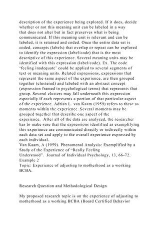 description of the experience being explored. If it does, decide
whether or not this meaning unit can be labeled in a way
that does not alter but in fact preserves what is being
communicated. If this meaning unit is relevant and can be
labeled, it is retained and coded. Once the entire data set is
coded, concepts (labels) that overlap or repeat can be explored
to identify the expression (label/code) that is the most
descriptive of this experience. Several meaning units may be
identified with this expression (label/code). Ex. The code
‘feeling inadequate’ could be applied to several segments of
text or meaning units. Related expressions, expressions that
represent the same aspect of the experience, are then grouped
together (clustered) and labeled with an abstract concept
(expression framed in psychological terms) that represents that
group. Several clusters may fall underneath this expression
especially if each represents a portion of that particular aspect
of the experience. Adrian L. van Kaam (1959) refers to these as
moments within the experience. Several moments may be
grouped together that describe one aspect of the
experience. After all of the data are analyzed, the researcher
has to make sure that the expressions identified as exemplifying
this experience are communicated directly or indirectly within
each data set and apply to the overall experience expressed by
each individual.
Van Kaam, A (1959). Phenomenal Analysis: Exemplified by a
Study of the Experience of “Really Feeling
Understood”. Journal of Individual Psychology, 13, 66-72.
Example 2
Topic: Experience of adjusting to motherhood as a working
BCBA.
Research Question and Methodological Design
My proposed research topic is on the experience of adjusting to
motherhood as a working BCBA (Board Certified Behavior
 
