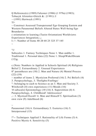 Q Reference(s) (1989) Falconer (1986) (1 979a) (1983);
Tobacyk Altstotter-Gleich &: {I 991)::I
~ (1991) Hertweck (1991)
!I>
~ Construct Assessed Transpersonal Ego Grasping Eastern and
Western Paranormal Beliefs Altered States Well-being Ego
Boundaries
c orientation to learning (Taoist Orientation) Worldviews
Experiences Integration;:,;
l::>- Number of Items 40 20 68 25 325 37 145
~
"i!
Subscales 1. Fantasy Techniques None 1. Man andthe 1.
Traditional 1. Personal data (22) None 1. SleeplWakelDream
(12)g.
c (Note: Numbers in Applied in Schools Spiritual (4) Religions
Belief 2. Extraordinary 2. Unusual Experiences
0" parentheses are (10) 2. Man and Nature (4) Mental Process
(22) (19)
~ number of items 2. Mysticism Preferred (16) 2. Psi Beliefs (4)
3. Parapsychology, 3. Thollghts/Feellngs/
"- belonging to each to Science as an 3. Man and Society 3.
Witchcraft (4) own experiences (11) Moods (16)
0 subscale) Epistemology (10 (16) 4. Superstition (4) 4.
Parapsychology, 4. Childhood! Adolescence!
,~ 3. Mystical/Occult! 4. Man and Himself 5. Spiritualism (3)
own view (9) Adulthood (6)
~
Paranormal (16) 6. Extraordinary 5. Esoterics (16) 5.
Interpersonal (15)
!"-- Techniques Applied 5. Rationality of Life Forms (3) 6.
Positive Mystic 6. Sensitivity (5)
 