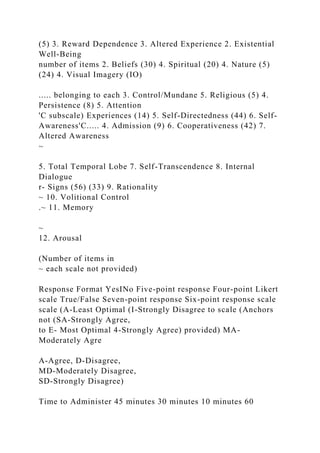 (5) 3. Reward Dependence 3. Altered Experience 2. Existential
Well-Being
number of items 2. Beliefs (30) 4. Spiritual (20) 4. Nature (5)
(24) 4. Visual Imagery (IO)
..... belonging to each 3. Control/Mundane 5. Religious (5) 4.
Persistence (8) 5. Attention
'C subscale) Experiences (14) 5. Self-Directedness (44) 6. Self-
Awareness'C..... 4. Admission (9) 6. Cooperativeness (42) 7.
Altered Awareness
~
5. Total Temporal Lobe 7. Self-Transcendence 8. Internal
Dialogue
r- Signs (56) (33) 9. Rationality
~ 10. Volitional Control
.~ 11. Memory
~
12. Arousal
(Number of items in
~ each scale not provided)
Response Format YesINo Five-point response Four-point Likert
scale True/False Seven-point response Six-point response scale
scale (A-Least Optimal (I-Strongly Disagree to scale (Anchors
not (SA-Strongly Agree,
to E- Most Optimal 4-Strongly Agree) provided) MA-
Moderately Agre
A-Agree, D-Disagree,
MD-Moderately Disagree,
SD-Strongly Disagree)
Time to Administer 45 minutes 30 minutes 10 minutes 60
 