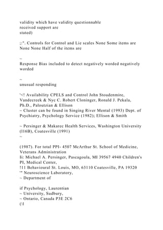 validity which have validity questionnable
received support are
stated)
;:". Controls for Control and Lie scales None Some items are
None None Half of the items are
~
Response Bias included to detect negatively worded negatively
worded
~
unusual responding
'<! Availability CPELS and Control John Stoudenmire,
Vandecreek & Nyc C. Robert Cloninger, Ronald J. Pekala,
Ph.D., Paloutzian & Ellison
~ Cluster can be found in Singing River Mental (1993) Dept. of
Psychiatry, Psychology Service (1982); Ellison & Smith
~ Persinger & Makarec Health Services, Washington University
(l16B), Coatesville (1991)
~
(1987). For total PPI- 4507 McArthur St. School of Medicine,
Veterans Administration
Ii: Michael A. Persinger, Pascagoula, MI 39567 4940 Children's
PI, Medical Center,
!11 Behavioural St. Louis, MO, 63110 Coatesville, PA 19320
'" Neuroscience Laboratory,
~ Department of
if Psychology, Laurentian
~ University, Sudbury,
~ Ontario, Canada P3E 2C6
(l
 