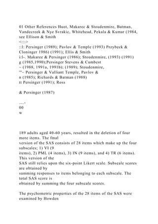 01 Other References Huot, Makarec & Stoudenmire, Batman,
Vandecreek & Nye Svrakic, Whitehead, Pekala & Kumar (1984,
see Ellison & Smith
<:::>
::l: Persinger (1989); Pavlov & Temple (1993) Przybeck &
Cloninger 1986) (1991); Ellis & Smith
i:l-. Makaree & Persinger (1986); Stoudenmire, (1993) (1991)
g (1985,1990);Persinger Stevens & Cumbest
~ (1988, 1991a, 1991b); (1989); Stoudenmire,
'"~ Persinger & Valliant Temple, Pavlov &
n (1985); Richards & Batman (1988)
tt Persinger (1991); Ross
& Persinger (1987)
....-
00
w
189 adults aged 40-60 years, resulted in the deletion of four
more items. The fmal
version of the SAS consists of 28 items which make up the four
subscales; 1) VI (9
items), 2) PML (4 items), 3) IN (9 items), and 4) TR (6 items).
This version of the
SAS still relies upon the six-point Likert scale. Subseale scores
are obtained by
summing responses to items belonging to each subscale. The
total SAS score is
obtained by summing the four subscale scores.
The psychometric properties of the 28 items of the SAS were
examined by Howden
 