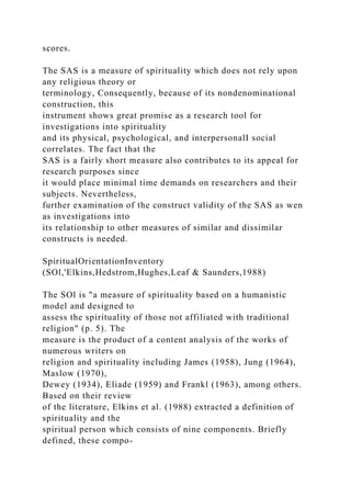 scores.
The SAS is a measure of spirituality which does not rely upon
any religious theory or
terminology, Consequently, because of its nondenominational
construction, this
instrument shows great promise as a research tool for
investigations into spirituality
and its physical, psychological, and interpersonalI social
correlates. The fact that the
SAS is a fairly short measure also contributes to its appeal for
research purposes since
it would place minimal time demands on researchers and their
subjects. Nevertheless,
further examination of the construct validity of the SAS as wen
as investigations into
its relationship to other measures of similar and dissimilar
constructs is needed.
SpiritualOrientationInventory
(SOl,'Elkins,Hedstrom,Hughes,Leaf & Saunders,1988)
The SOl is "a measure of spirituality based on a humanistic
model and designed to
assess the spirituality of those not affiliated with traditional
religion" (p. 5). The
measure is the product of a content analysis of the works of
numerous writers on
religion and spirituality including James (1958), Jung (1964),
Maslow (1970),
Dewey (1934), Eliade (1959) and Frankl (1963), among others.
Based on their review
of the literature, Elkins et al. (1988) extracted a definition of
spirituality and the
spiritual person which consists of nine components. Briefly
defined, these compo-
 