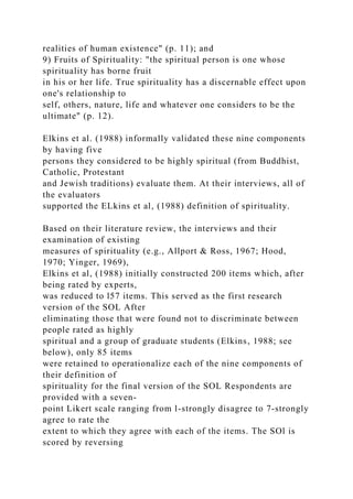 realities of human existence" (p. 11); and
9) Fruits of Spirituality: "the spiritual person is one whose
spirituality has borne fruit
in his or her life. True spirituality has a discernable effect upon
one's relationship to
self, others, nature, life and whatever one considers to be the
ultimate" (p. 12).
Elkins et al. (1988) informally validated these nine components
by having five
persons they considered to be highly spiritual (from Buddhist,
Catholic, Protestant
and Jewish traditions) evaluate them. At their interviews, all of
the evaluators
supported the ELkins et al, (1988) definition of spirituality.
Based on their literature review, the interviews and their
examination of existing
measures of spirituality (e.g., Allport & Ross, 1967; Hood,
1970; Yinger, 1969),
Elkins et al, (1988) initially constructed 200 items which, after
being rated by experts,
was reduced to l57 items. This served as the first research
version of the SOL After
eliminating those that were found not to discriminate between
people rated as highly
spiritual and a group of graduate students (Elkins, 1988; see
below), only 85 items
were retained to operationalize each of the nine components of
their definition of
spirituality for the final version of the SOL Respondents are
provided with a seven-
point Likert scale ranging from l-strongly disagree to 7-strongly
agree to rate the
extent to which they agree with each of the items. The SOl is
scored by reversing
 