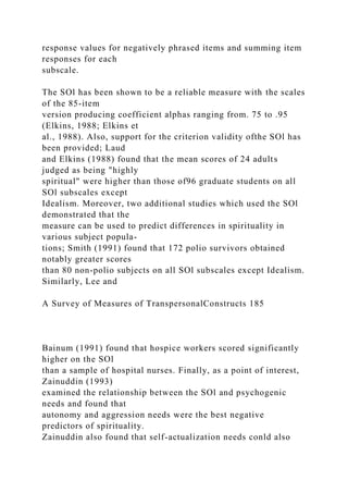 response values for negatively phrased items and summing item
responses for each
subscale.
The SOl has been shown to be a reliable measure with the scales
of the 85-item
version producing coefficient alphas ranging from. 75 to .95
(Elkins, 1988; Elkins et
al., 1988). Also, support for the criterion validity ofthe SOl has
been provided; Laud
and Elkins (1988) found that the mean scores of 24 adults
judged as being "highly
spiritual" were higher than those of96 graduate students on all
SOl subscales except
Idealism. Moreover, two additional studies which used the SOl
demonstrated that the
measure can be used to predict differences in spirituality in
various subject popula-
tions; Smith (1991) found that 172 polio survivors obtained
notably greater scores
than 80 non-polio subjects on all SOl subscales except Idealism.
Similarly, Lee and
A Survey of Measures of TranspersonalConstructs 185
Bainum (1991) found that hospice workers scored significantly
higher on the SOl
than a sample of hospital nurses. Finally, as a point of interest,
Zainuddin (1993)
examined the relationship between the SOl and psychogenic
needs and found that
autonomy and aggression needs were the best negative
predictors of spirituality.
Zainuddin also found that self-actualization needs conld also
 