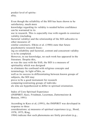 predict level of spiritu-
ality.
Even though the reliability of the SOl has been shown to be
satisfactory, much more
knowledge regarding its validity is needed before confidence
can be warranted in its
use in research. This is especially true with regards to construct
validity (including
factorial validity) and the relationship of the SOl subscales to
other measures of
similar constructs. Elkins et al. (1988) state that future
psychometric research focus-
ing on reliability and factorial, content and concurrent validity
is to be completed.
However, to our knowledge, no such work has appeared in the
literature. Despite this,
as was the case with the SAS, the SOl is a measure of
spirituality which was designed
to eliminate the confound with religious concepts and
terminology. In light of'this, as
well as its success in differentiating between known groups of
subjects, the SOl may
prove to be a good instrument for research
comparing/contrasting groups of individu-
als who are hypothesized to differ in spiritual orientation.
Index of Core Spiritual Experience
(INSPIRIT; Kass, Friedman, Leserman, Zuttermeister &
Benson, 1991)
According to Kass et al, (1991), the INSPIRlT was developed in
response to three
considerations: a) measures of spiritual experience (e.g., Hood,
1970, 1975; Ring,
1984) indicate that such phenomena are fairly prevalent (e.g.,
 
